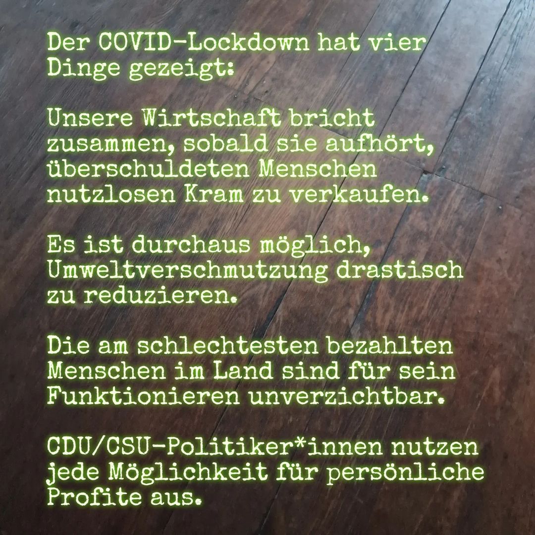 Der COVID-Lockdown hat vier Dinge gezeigt: - Unsere Wirtschaft bricht zusammen, sobald sie aufhört, überschuldeten Menschen nutzlosen Kram zu verkaufen. - Es ist durchaus möglich, Umweltverschmutzung drastisch zu reduzieren. - Die am schlechtesten bezahlten Menschen im Land sind für sein Funktionieren unverzichtbar. - CDU/CSU-Politiker*innen nutzen jede Möglichkeit für persönliche Profite aus.